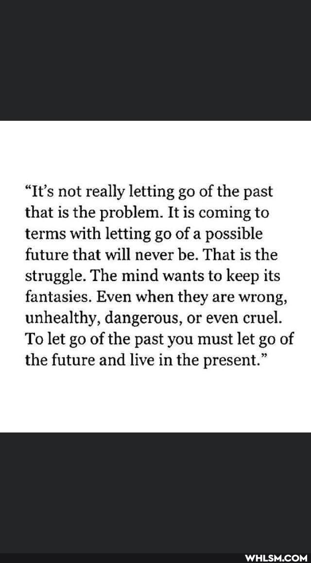 "It's not really letting go of the past that is the problem. It is coming to terms with letting go of a possible future that will never be. That is the struggle. The mind wants to keep its fantasies. Even when they are wrong, unhealthy, dangerous, or even cruel.
To let go of the past you must let go of the future and live in the present."