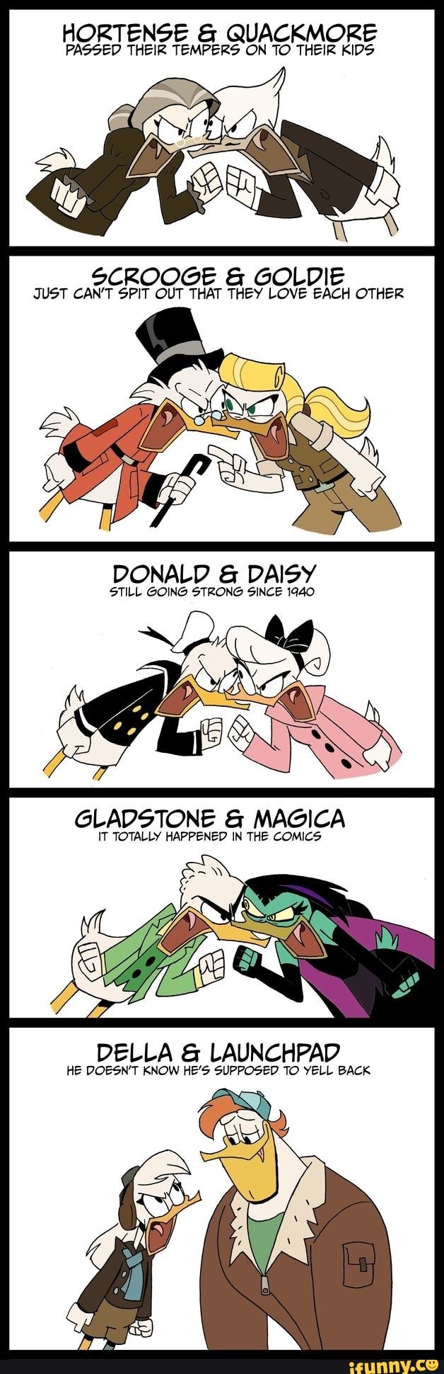 HORTENSE QUACKMORE
PASSED THEIR TEMPERS ON TO THEIR KIDS
SCROOGE GOLDIE
JUST CAN'T SPIT OUT THAT THEY LOVE EACH OTHER
DONALD DAISY
STILL GOING STRONG SINCE 1940
GLADSTONE MAGICA
IT TOTALLY HAPPENED IN THE COMICS
