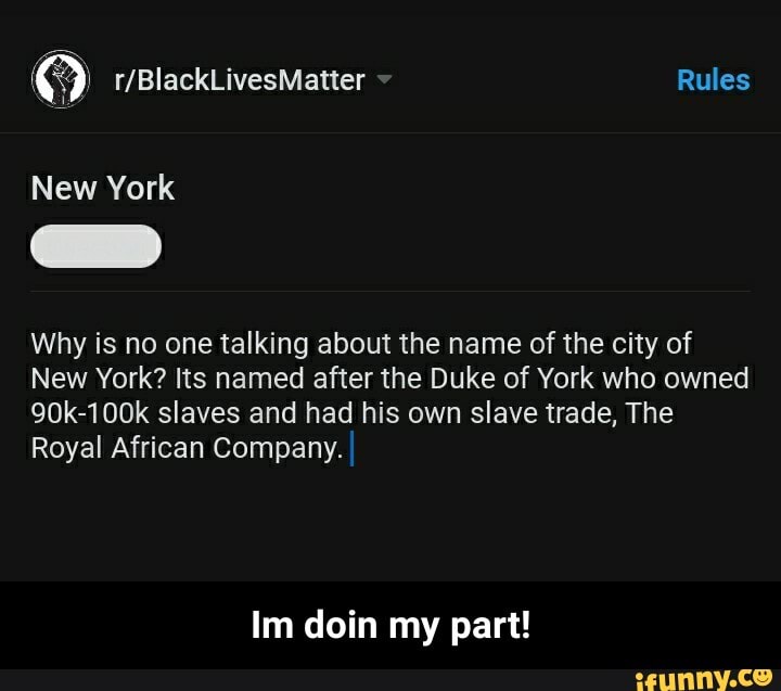 Why is no one talking about the name of the city of
New York? Its named after the Duke of York who owned
90k-100k slaves and had his own slave trade, The
Royal African Company.
Im doin my part! - Im doin my part!