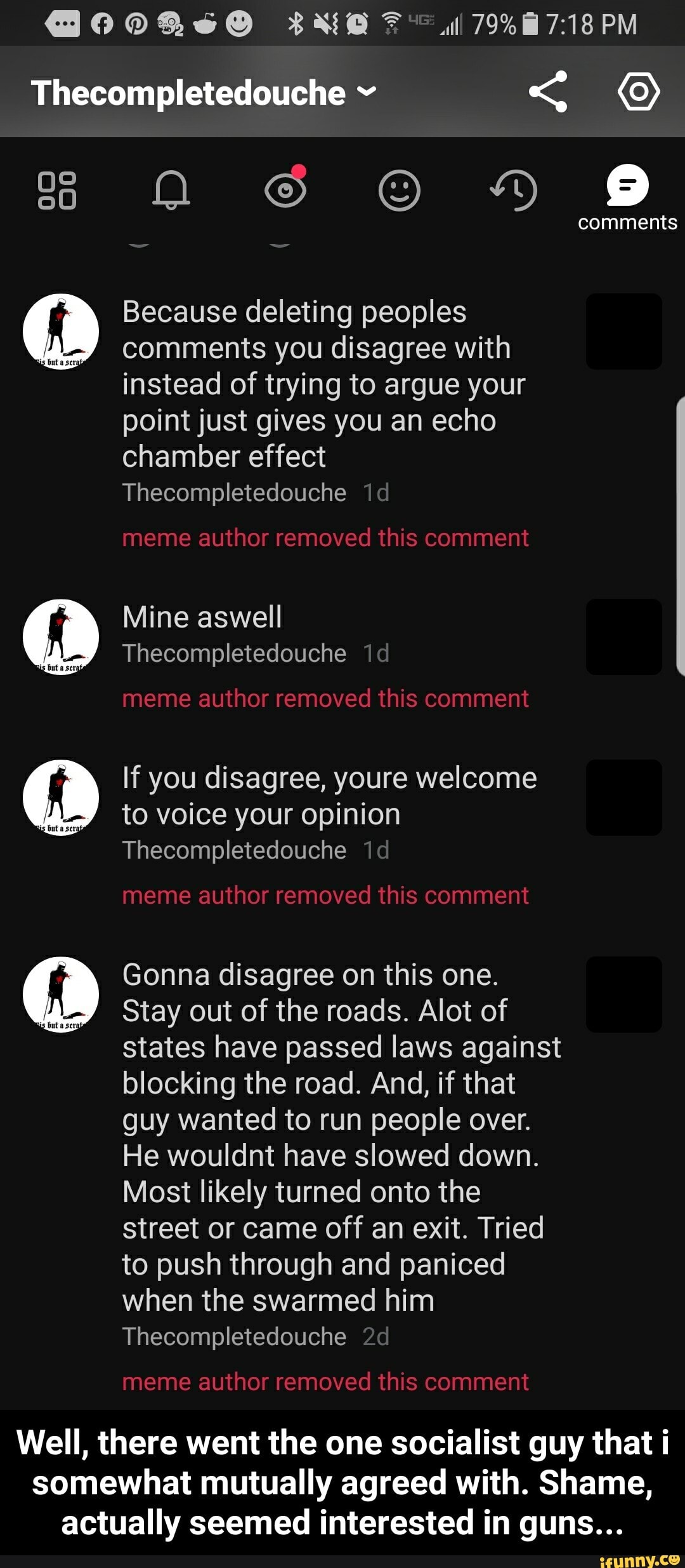 Because deleting peoples
comments you disagree with
instead of trying to argue your
point just gives you an echo
chamber effect
Thecompletedouche
If you disagree, youre welcome
to voice your opinion
Thecompletedouche
Gonna disagree on this one.
Stay out of the roads. Alot of
states have passed laws against
blocking the road. And, if that
guy wanted to run people over.
He wouldnt have slowed down.
Most likely turned onto the
street or came off an exit. Tried
to push through and paniced
when the swarmed him
Thecompletedouche - Well, there went the one socialist guy that i somewhat mutually agreed with. Shame, actually seemed interested in guns...