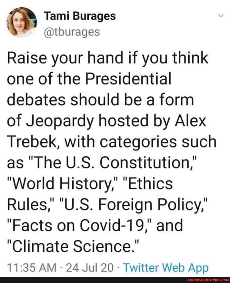 Tami Burages
Raise your hand if you think one of the Presidential debates should be a form of Jeopardy hosted by Alex
Trebek, with categories such as "The U.S. Constitution,"
"World History,' "Ethics
Rules," "U.S. Foreign Policy,'
"Facts on Covid-19," and
"Climate Science."
AM - - Twitter Weh Ann