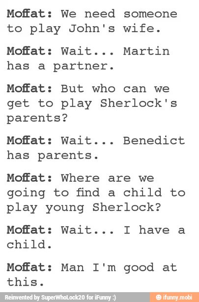 Moffat: We need someone
to play John's wife.
Moffat: Wait... Martin
has a partner.
Moffat: But who can we
get to play Sherlock's
parents?
Moffat: Wait... Benedict
has parents.
Moffat: Where are we
going to find a child to
play young Sherlock?
Moffat: Wait... I have a
child.
Moffat: Man I'm good at
this.