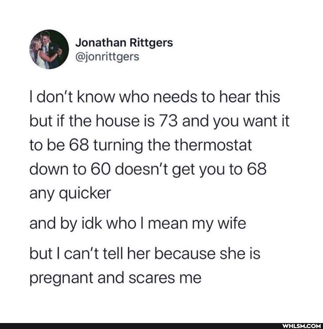 Jonathan Rittgers
I don't know who needs to hear this but if the house is 73 and you want it to be 68 turning the thermostat down to 60 doesn't get you to 68 any quicker
and by idk who I mean my wife
but I can't tell her because she is pregnant and scares me