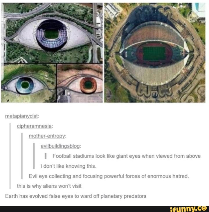 metapianyc cipheramnesia: mother-entropy: evilbuildingsblog
Football stadiums look like giant eyes when viewed from above i don't like knowing this.
Evil eye collecting and focusing powerful forces of enormous hatred this is why aliens won't visit
Earth has evolved false eyes to ward off planetary predators