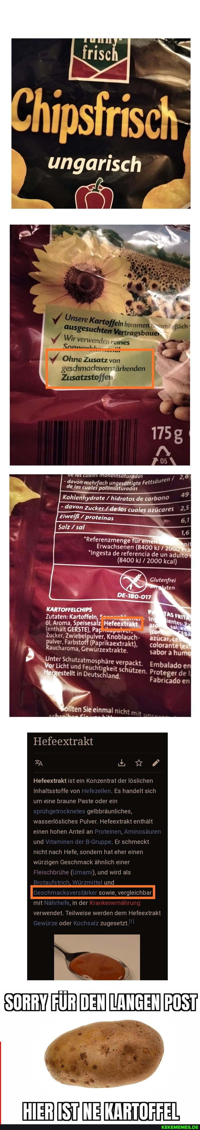 Mir
geschmadksverstärkenden
davon mehrfach ungesättigte de las cuales ER
49
Kohlenhydrate hidratos de
devon andeares
Salz sal
Erwachsenen (8400 kJ 720
Ingesta de referencia de un
(8400 kJ / 2000 kcal)
Zutaten: Kartoffeln,
öl, Aroma, $ eisesalz)
(enthält GERSTE), Pa
Zucker, Zwiebelpulver, Knoblauch-
pulver, Farbsto (Paprikaextrakt), aucharoma, Gewürzextrakte.
Unter Schutzatmos häre vei
Vor Licht und in Feuchtigkeit schützen Proteger d Embalado
Fabricado er
ölten Sie einmal nicht
Hefeextrakt
A uw
Hefeextrakt ist ein Konzentrat der löslichen
Inhaltsstoffe von Hefeze Es handelt sich um eine braune Paste oder ein gelbbräunliches,
wasserlösliches Pulver. Hefeextrakt enthält einen hohen Anteil an und Ylamnen der B-G'uppe. Er schmeckt nicht nach Hefe, sondern hat eher einen würzigen Geschmack ähnlich einer
( und wird als
und
sowie, vergleichbar
mit 'in der Krart" verwendet. Teilweise werden dem Hefeextrakt
oder Kochsalz zugesetzt