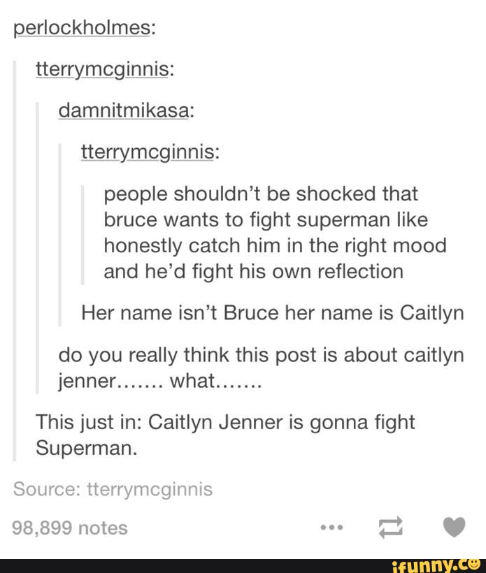 perIQckhQImeaS:
tterrymcginnis:
damnitmikasa:
people shouldn’t be shocked that
bruce wants to fight superman like
honestly catch him in the right mood
and he’d fight his own reflection
Her name isn’t Bruce her name is Caitlyn
do you really think this post is about caitlyn
jenner
.......
what
.......
This just in: Caitlyn Jenner is gonna fight
Superman.
Source: tterrymcginnls