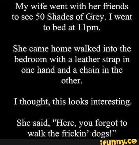 My wife went with her friends
to see 50 Shades of Grey. I went
to bed at 11pm,
She came home walked into the
bedroom with a leather strap in
one hand and a chain in the
I thought, this looks interesting.
She said, "Here, you forgot to
walk the frickin’ dogs!”