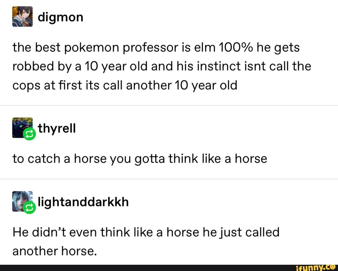 digmon
the best pokemon professor is elm 100% he gets
robbed by a 10 year old and his instinct isnt call the
cops at first its call another10 year old
Ethyrell
to catch a horse you gotta think like a horse
He didn’t even think like a horse hejust called
another horse.