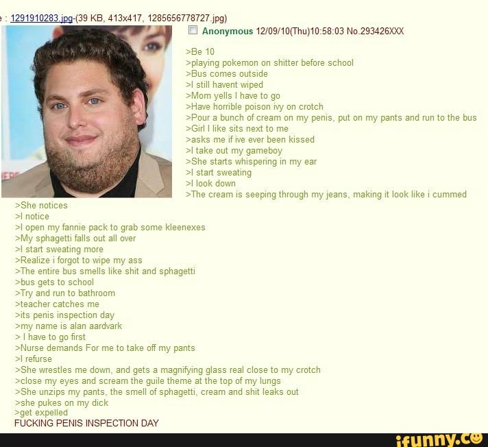 4291910283 KB, 413x417, 1285656778727 jpg)
Anonymous No.293426XXX
>Be 10
>playing pokemon on shitter before school
>Bus comes outside
still havent wiped
>Mom yells I have to go
>Have horrible poison ivy on crotch
>Pour a bunch of cream on my penis, put on my pants and run to the bus
>Girl like sits next to me
>asks me if ive ever been kissed
>I take out my gameboy
>She starts whispering in my ear
>I start sweating
>I look down
>The cream is seeping through my jeans, making it look like i cummed
>She notices
>I notice
>l open my fannie pack to grab some kleenexes
>My sphagetti falls out all over
>I start sweating more
>Realize forgot to wipe my ass
>The entire bus smells like shit and sphagetti
>bus gets to school
>Try and run to bathroom
>teacher catches me
>its penis inspection day
>my name is alan aardvark
have to go first
>Nurse demands For me to take off my pants
>I refurse
>She wrestles me down, and gets a magnifying glass real close to my crotch
>close my eyes and scream the guile theme at the top of my lungs
>She unzips my pants, the smell of sphagetti, cream and shit leaks out
>she pukes on my dick
>get expelled
FUCKING PENIS INSPECTION DAY