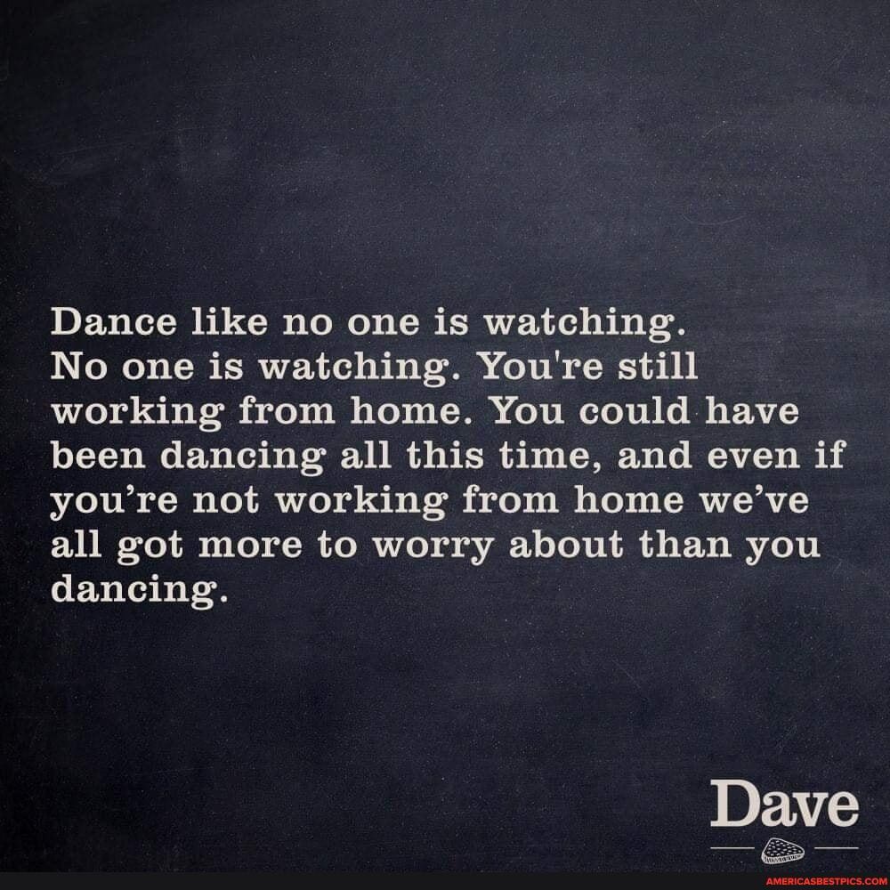 Dance like no one is watching.
No one is watching. You're still working from home. You could have been dancing all this time, and even if you're not working from home we've all got more to worry about than you dancing.
Dave