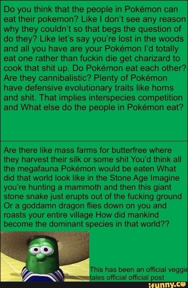 Do you think that the people in Pokémon can
eat their pokemon? Like I don't see any reason
why they couldn't so that begs the question of
do they? Like let's say you're lost in the woods
and all you have are your Pokémon I'd totally
eat one rather than fuckin die get charizard to
cook that shit up. Do Pokémon eat each other?
Are they cannibalistic? Plenty of Pokémon
have defensive evolutionary traits like horns
and shit. That implies interspecies competition
and What else do the people in Pokémon eat?
Are there like mass farms for butterfree where
they harvest their silk or some shit You'd think all
the megafauna Pokémon would be eaten What
did that world look like in the Stone Age Imagine
you're hunting a mammoth and then this giant
stone snake just erupts out of the fucking ground
Or a goddamn dragon flies down on you and
roasts your entire village How did mankind
become the dominant species in that world??
7
(DM This has been an official veggie
bn tales official official post