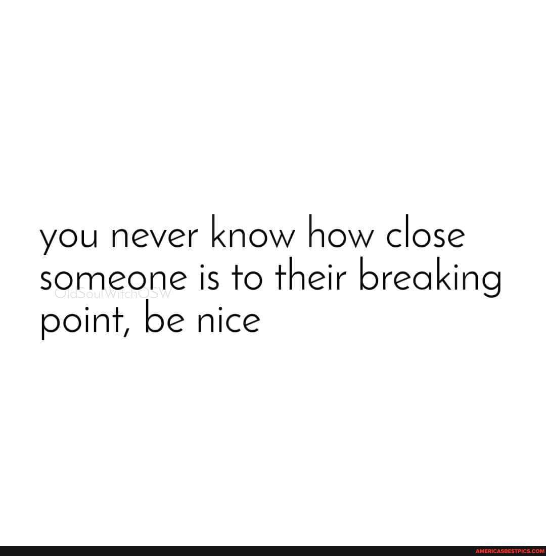 you never know how close someone is to their breaking point, be nice