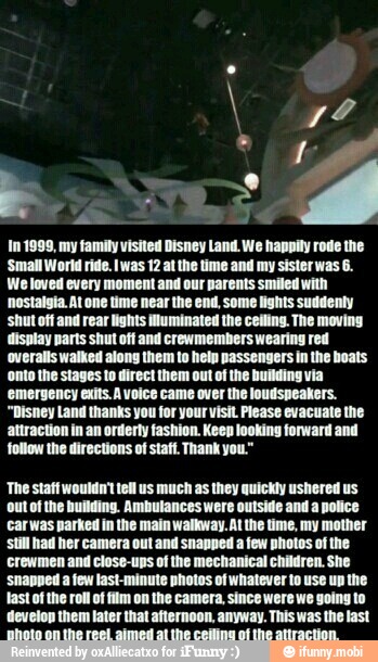In 1999, my family visited Disney Land We happily rode the
'Small World ride. Iwas 12 at the time and my sister was 6.
We loved every moment and our parents smiled with
'nostalgia. At one time near the end, some lights suddenly
'shut off and rear lights illuminated the ceiling. The moving
display parts shut off and crewmembers wearing red
'overalls walked along them to heln passengers in the boats
'onto the stages to direct them out of the building via
'emergency exits.A voice came over the loudspeakers.
"Disney Land thanks you for your visit Please evacuate the
attraction in an orderty fashion. Keep looking forward and
follow the directions of staff. Thank you."
'The staff wouldn't tell us much as they quickly ushered us
ut of the building. Ambutances were outside and a police
carwas parked in the main walkway. Al the time, my mother
Still had her camera out and snapped a few photos of the
crewmen and close-ups of the mechanical children. She
'snapped a few last-minute photos of whatever to use up the
last of the roll of film on the camera, since were we going to
develop them tater that afternoon, anyway. This was the last
Bhoto on the reel aimed al the ceiling of the attraction.