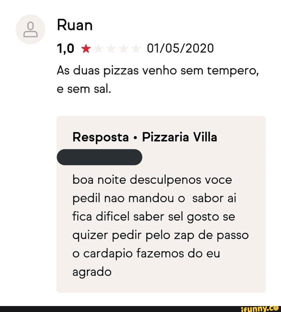 As duas pizzas venho sem tempero,
e sem
sal.
Resposta Pizzaria Villa
boa noite desculpenos voce
pedil nao mandou o sabor ai
fica dificel saber sel gosto se
quizer pedir pelo zap de passo
o cardapio fazemos do eu
agrado