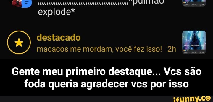 explode*
destacado macacos me mordam, você fez isso!
Gente meu primeiro destaque... Vcs são foda queria agradecer vcs por isso - Gente meu primeiro destaque... Vcs são foda queria agradecer vcs por isso