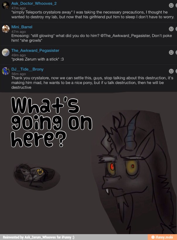 Ask Doctor Whooves 2 o
"simply Teleports crystalore away" I was taking the necessary precautions, I thought he
wanted to destroy my lab, but now that his girfriend put him to sleep I don't have to worry.
Emosong: 'still glowing' what did do to him? @The_Awkward_Pegasister, Don't poke
him! "she growls*
Thank you crystalore, now we can settle this, guys, stop talking about this destruction, it's
making him mad, he wants to be a nice pony, but if u talk destruction, then he will be
destructive