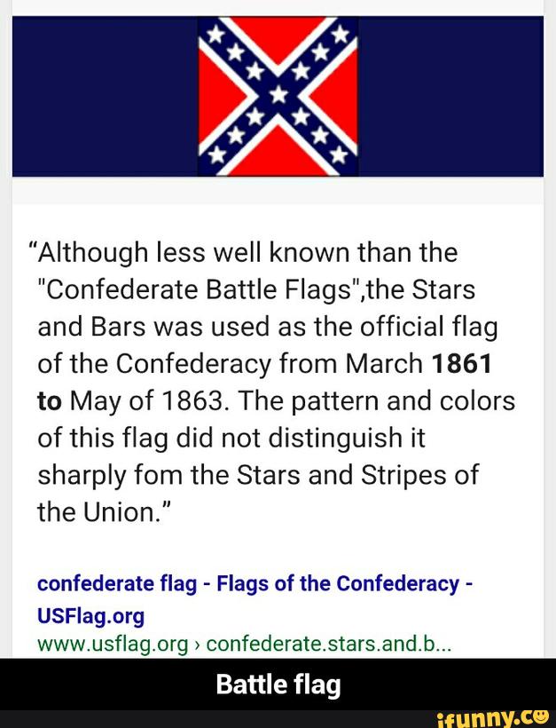 "Although less well known than the
”Confederate Battle Flags",the Stars
and Bars was used as the official flag
ofthe Confederacy from March 1861
to May of 1863. The pattern and colors
of this flag did not distinguish it
sharply fom the Stars and Stripes of
the Union."
confederate flag -
Flags of the Confederacy -
USFIag.org
www.usflagorg >
confederatestars.andb...
Battle flag - Battle flag