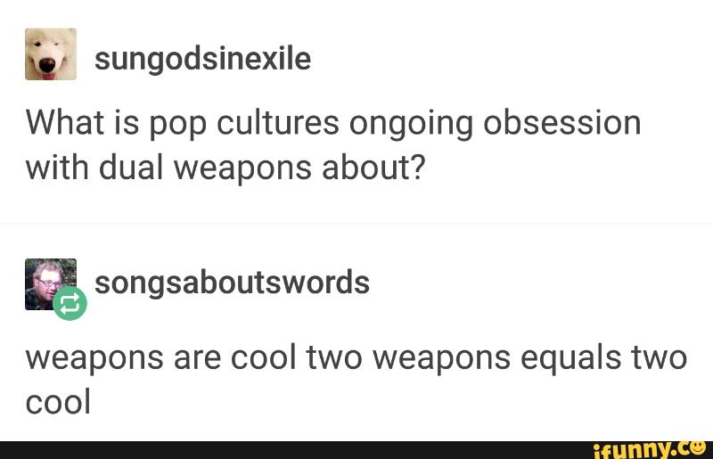 u; sungodsmeXIIe
What is pop cultures ongoing obsession
with dual weapons about?
& songsaboutswords
weapons are cool two weapons equals two
cool