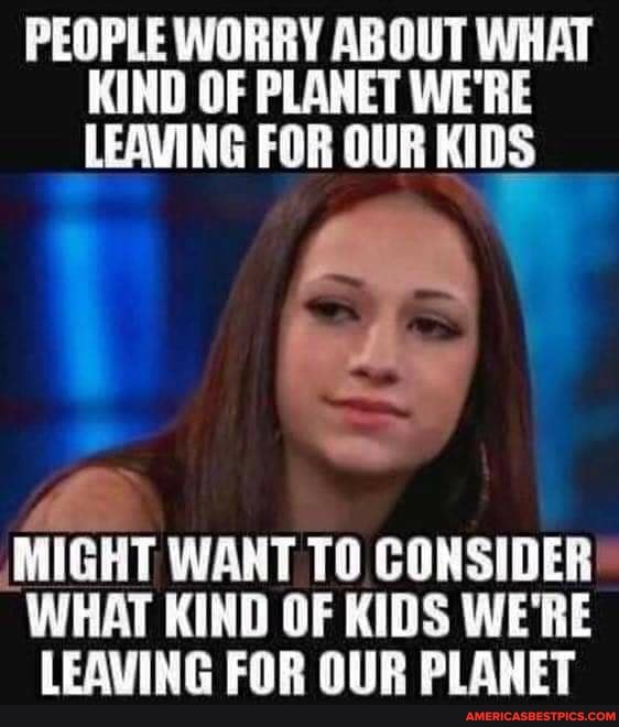 PEOPLE WORRY ABOUT WHAT KIND OF PLANET WE'RE LEAVING FOR OUR KIDS
MIGHT WANT TO CONSIDER WHAT KIND OF KIDS WE'RE LEAVING FOR OUR PLANET
