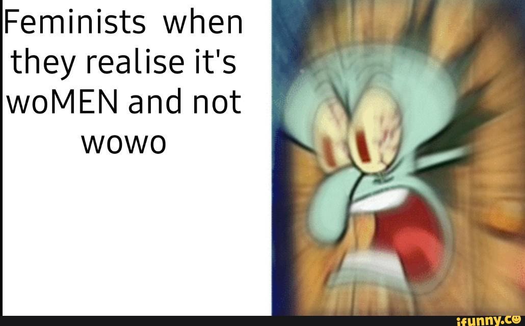 Feminists when
they realise it's
WOMEN and not wowo