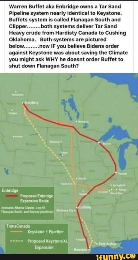 Warren Buffet aka Enbridge owns a Tar Sand
Pipeline system nearly identical to Keystone.
Buffets system is called Flanagan South and
Clipper........both systems deliver Tar Sand
Heavy crude from Hardisty Canada to Cushing
Oklahoma. Both systems are pictured
.now IF you believe Bidens order against Keystone was about saving the Climate you might ask WHY he doesnt order Buffet to shut down Flanagan South?
Enbridge
Propesed Enbridge
Expanaion Route
Alberta
TransCanada
Keystone Pipeline
Proposed Keystone XL Expansion