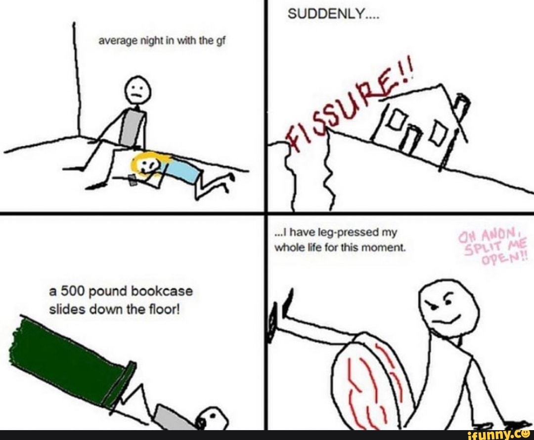 ..I have leg-pressed my
whole life for this moment.
a 500 pound bookcase
slides down the floor!