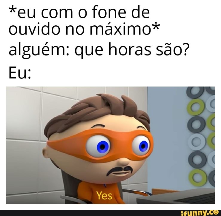 *eu com O fone de
ouvido no máximo*
alguém: que horas são?
I