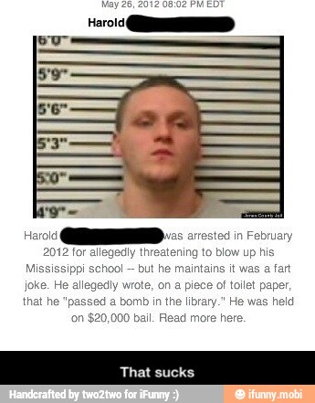 Harold as arrested in February
2012 for allegedly threatening to blow up his
Mis I
but he maintains it was a fart
joke. He allegedly wrote, on a piece of tollet paper,
that he "passed a bomb in the library." He was hi
'on $20,000 bail. Read more here - That sucks