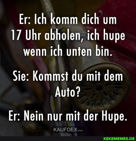 Er: Ich komm dich um
17 Uhr abholen, ich hupe wenn ich unten bin.
Sie: Kommst du mit dem
Auto?
Er: Nein nur mit der Hupe.
KAUFDEX