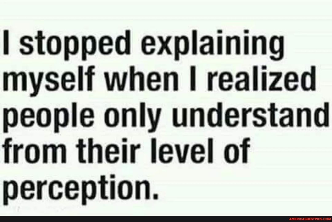 I stopped explaining myself when realized people only understand from their level of perception.
