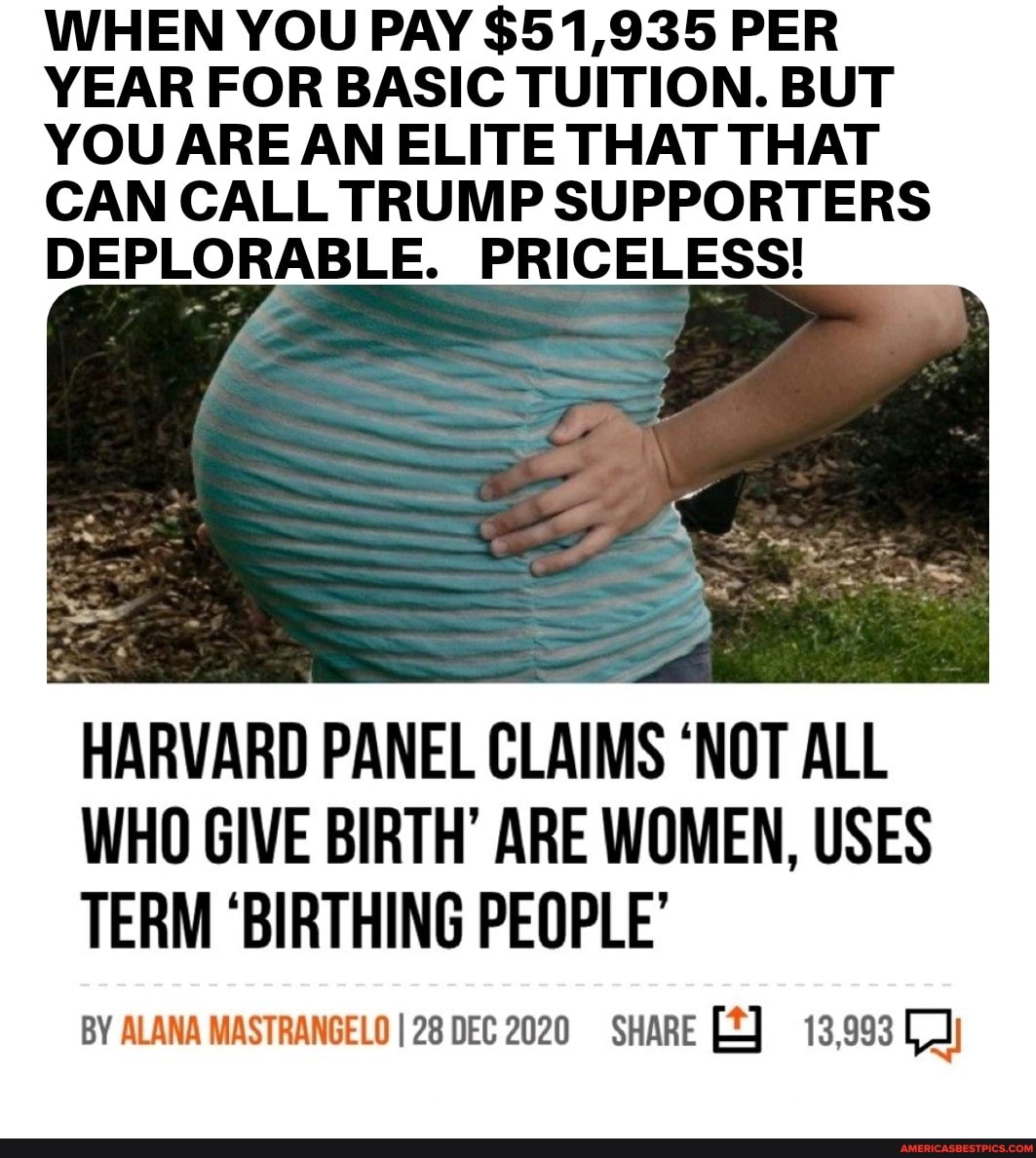 WHEN YOU PAY $51,935 PER YEAR FOR BASIC TUITION. BUT YOU ARE AN ELITE THAT THAT CAN CALL TRUMP SUPPORTERS DEPLORABLE. PRICELESS!
HARVARD PANEL CLAIMS 'NOT ALL WHO GIVE BIRTH' ARE WOMEN, USES TERM 'BIRTHING PEOPLE'
BY ALANA MASTRANGELOI28 DEC 2020 SHARE 13,993