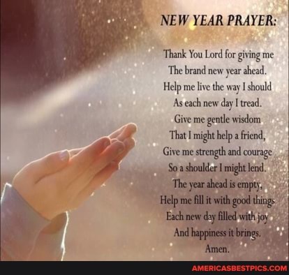 NEW YEAR PRAYER:
Thank You Lord forgiving me
The brand new year ahead.
Help me live the way should
As each new day I tread.
Give me gentle wisdom
'That might help a friend,
Give me strength and courage