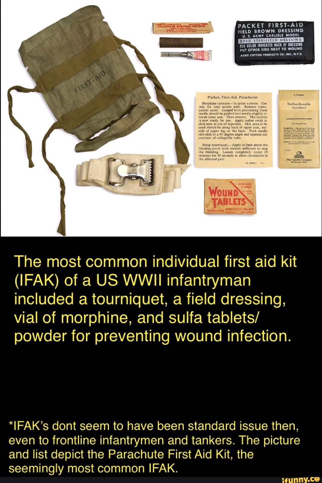 The most common individual first aid kit
(IFAK) of a US WWII infantryman
included a tourniquet, a field dressing,
vial of morphine, and sulfa tablets/
powder for preventing wound infection.
"IFAK's dont seem to have been standard issue then,
even to frontline infantrymen and tankers. The picture
and list depict the Parachute First Aid Kit, the
seemingly most common IFAK.