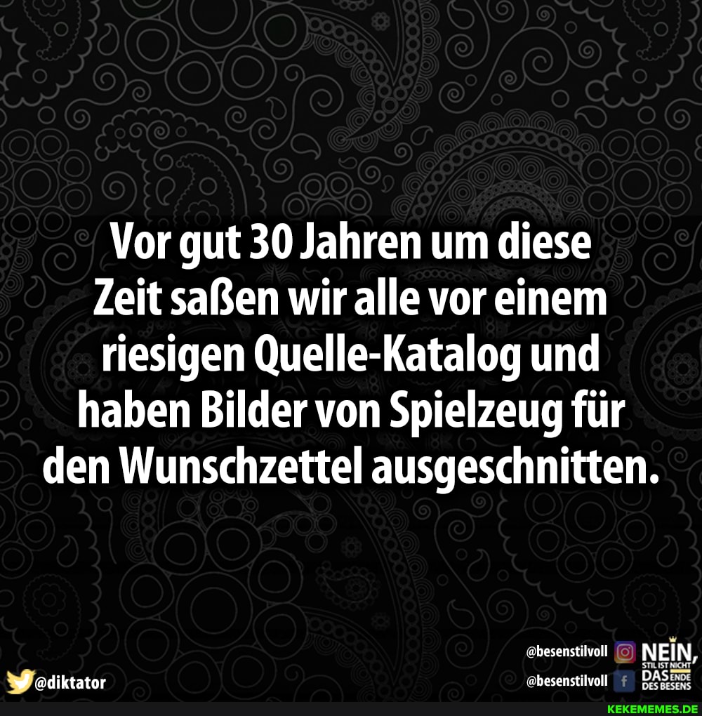 Vor gut 30 Jahren um diese
Zeit saßen wir alle vor einem riesigen Quelle-Katalog und haben Bilder von Spielzeug für den Wunschzettel ausgeschnitten.
@besenstilvoll NEIN,
J adiktataor besenstilvol DAS: