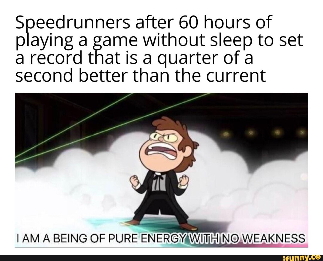 Speedrunners after 60 hours of playing a game without sleep to set a record that is a quarter of a second better than the current
I AM A BEING OF PURE ENERGY NO WEAK KNESS