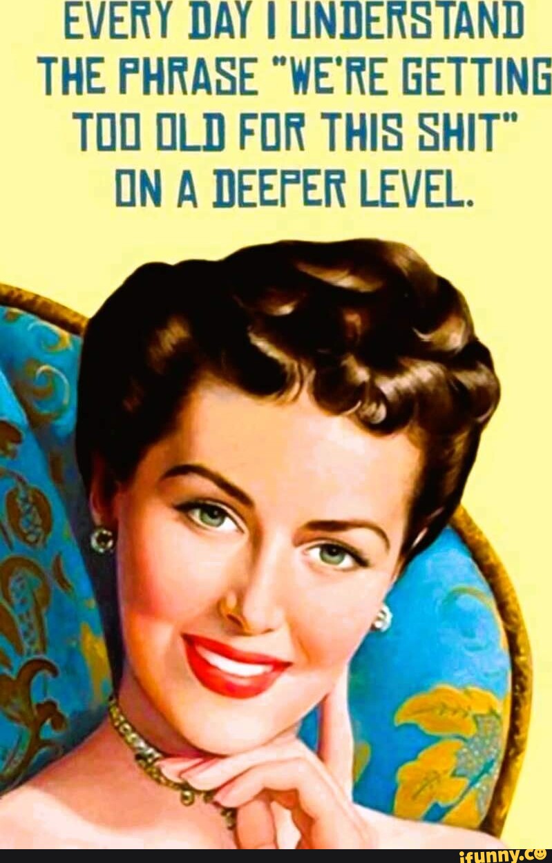 EVERY DAY I UNDERSTAND THE PHRASE "WE'RE GETTING TOO OLD FOR THIS SHIT