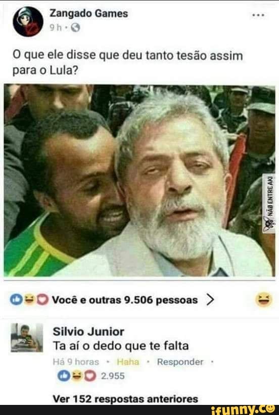 O que ele disse que deu tanto tesão assim
para o Lula?
D =D você e outras 9.506 pessoas
Silvio Junior
Ta aí o dedo que te falta
Responder
Os 2955
Ver 152 respostas anteriores