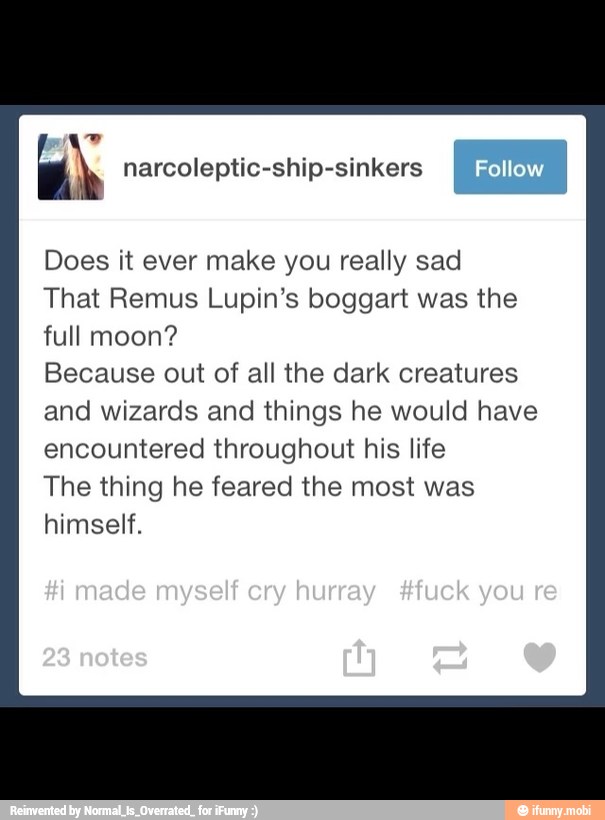 AN narcoleptic-ship-sinkers
Does it ever make you really sad
That Remus Lupin's boggart was the
full moon?
Because out of all the dark creatures
and wizards and things he would have
encountered throughout his life
The thing he feared the most was
himself.