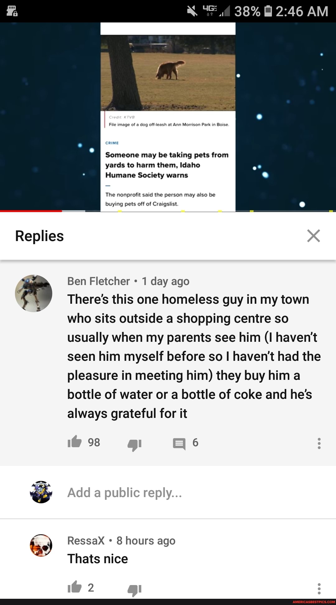 Someone may be taking pets from yards to harm them, Idaho
Humane Society warns
The nonprofit said the person may also be buying pets off of Craigslist
Ben Fletcher 1 day ago
There's this one homeless guy in my town who sits outside a shopping centre so usually when my parents see him (I haven't seen him myself before so haven't had the pleasure in meeting him) they buy him a bottle of water or a bottle of coke and he's always grateful for it
98 6
RessaX 8 hours ago
Thats nice
2