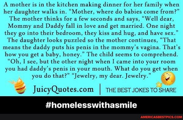A mother is in the kitchen making dinner for her family when her daughter walks in. "Mother, where do babies come from?"
The mother thinks for a few seconds and says, "Well dear,
Mommy and Daddy fall in love and get married. One night they go into their bedroom, they kiss and hug, and have sex."
The daughter looks puzzled so the mother continues, "That means the daddy puts his penis in the mommy's vagina. That's how you get a baby, honey." The child seems to comprehend.
"Oh, I see, but the other night when I came into your room you had daddy's penis in your mouth. What do you get when
you do that?" "Jewelry, my dear. Jewelry."
#homelesswi
I THE BEST JOKES TO SHARE - #homelesswithasmile