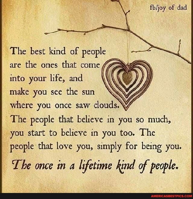 fbijoy of dad
The best kind of people are the ones that come into your life, and make you see the sun where you once saw clouds.
The people that believe in you so much, you start to believe in you too. The people that love you, simply for being you.
The once in a lifetime kind of people.