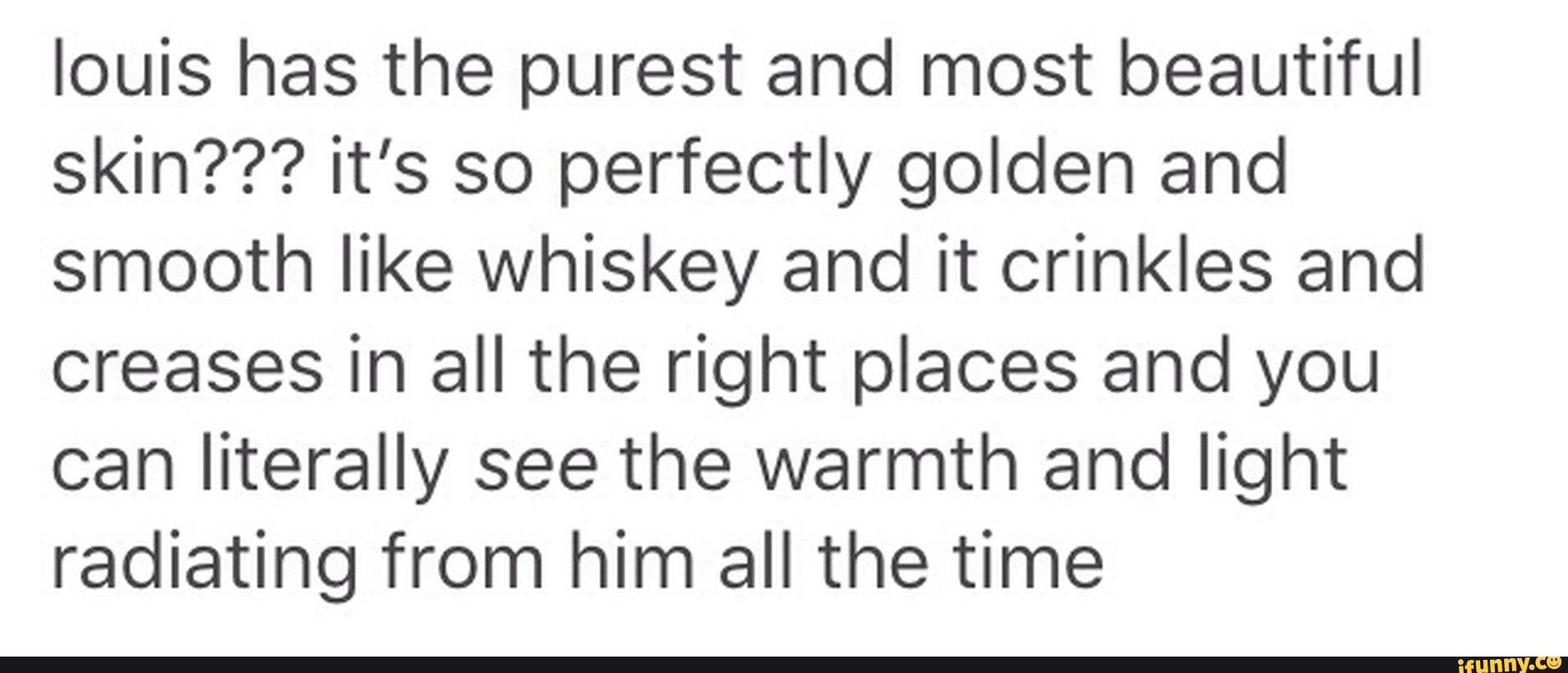 louis has the purest and most beautiful
skin??? it’s so perfectly golden and
smooth like whiskey and it crinkles and
creases in all the right places and you
can literally see the warmth and light
radiating from him all the time
