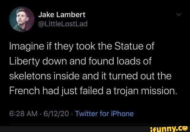 Imagine if they took the Statue of
Liberty down and found loads of
skeletons inside and it turned out the
French had just failed a trojan mission.
6:28 AM
Twitter for iPhone