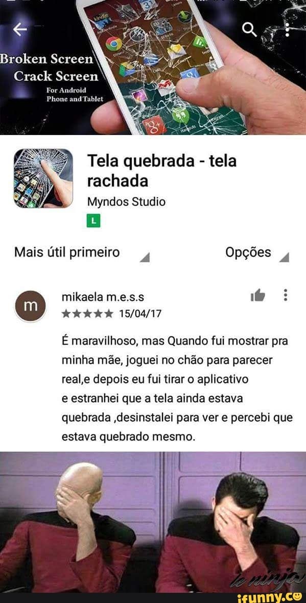 Tela quebrada tela
rachada
É maravilhoso, mas Quando fui mostrar pra
minha mãe, joguei no chão para parecer
real,e depois eu fui tirar o aplicativo
e estranhei que a tela ainda estava
quebrada ,desinstalei para ver e percebi que
estava quebrado mesmo.