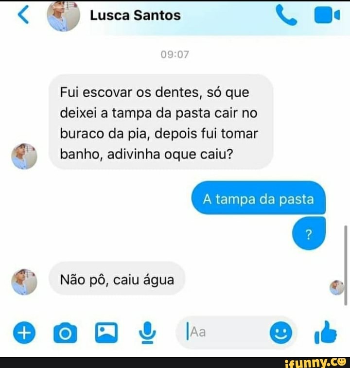 Lusca Santos to (Ba
Fui escovar os dentes, só que
deixei a tampa da pasta cair no
buraco da pia, depois fui tomar banho, adivinha oque caiu?
tampa da pasta
Não pô, caiu água
la
