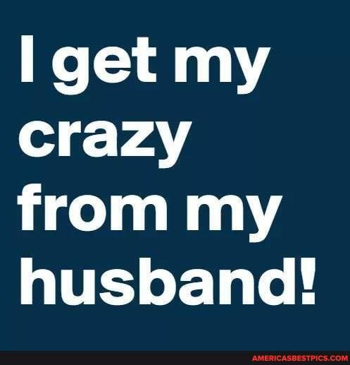 get my crazy from my husband!