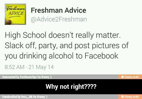 High School doesnt really matter.
Slack off, party, and post pictures of
you drinking alcohol to Facebook - Why not right????