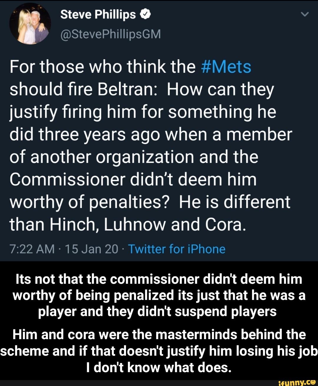 Steve Phillips O he
For those who think the #Mets
should fire Beltran: How can they
justify firing him for something he
did three years ago when a member
of another organization and the
Commissioner didn't deem him
worthy of penalties? He is different
than Hinch, Luhnow and Cora.
Twitter for iPhone
Its not that the commissioner didn't deem him
worthy of being penalized its just that he was a
player and they didn't suspend players
Him and cora were the masterminds behind the
scheme and if that doesn't justify him losing his job
I don't know what does. - Him and cora were the masterminds behind the scheme and if that doesn't justify him losing his job I don't know what does.