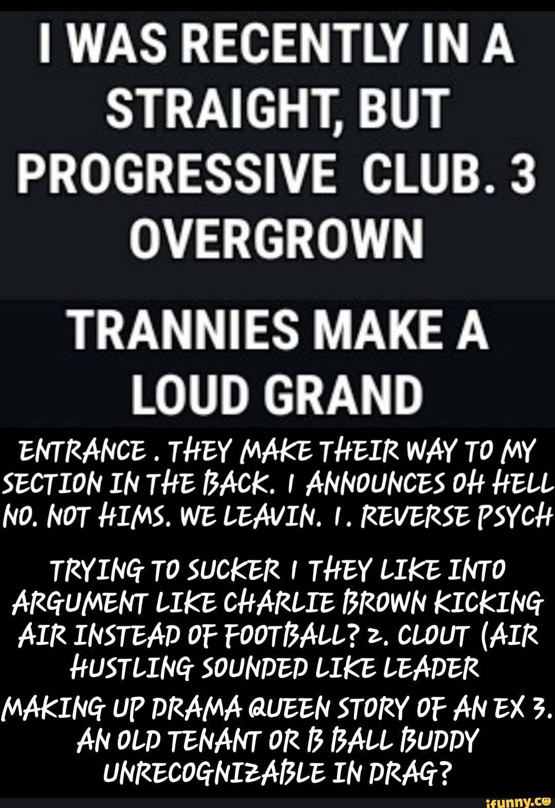 I WAS RECENTLY INA STRAIGHT, BUT PROGRESSIVE CLUB. 3
OVERGROWN
TRANNIES MAKE A LOUD GRAND
ENTRANCE . THEY MAKE THEIR WAY TO MY SECTION IN THE BACK. I ANNOUNCES O# HELL NO. NOT HIMS. WE LEAVIN. I. REVERSE PSYCH
TRYING TO SUCKER I THEY LIKE INTO ARGUMENT LIKE CHARLIE BROWN KICKING AIR INSTEAD OF FOOTBALL? 2. CLOUT (AIR HUSTLING SOUNDED LIKE LEADER MAKING UP DRAMA QUEEN STORY OF AN EX 3.
AN OLD TENANT OR [3 BALL BUDDY UNRECOGNIZABLE IN DRAG? - MAKING UP DRAMA QUEEN STORY OF AN EX 3. AN OLD TENANT OR B BALL BUDDY UNRECOGNIZABLE IN DRAG?