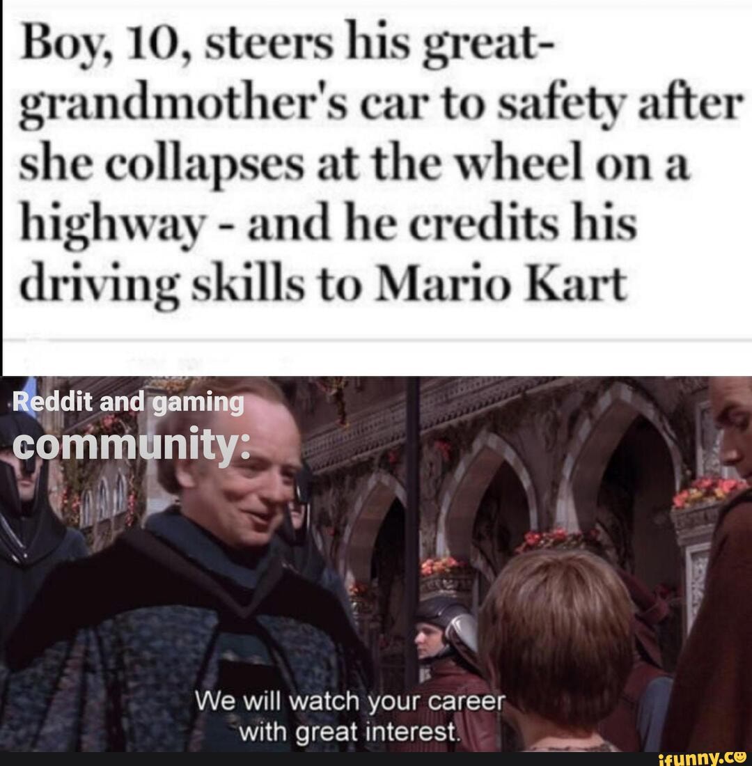 Boy, 10, steers his great-
grandmother's car to safety after
she collapses at the wheel on a
highway and he credits his
driving skills to Mario Kart
Reddit andigami
We will watch your career
with great interest:
i